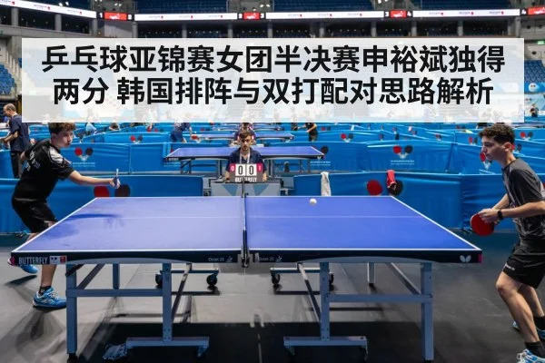 乒乓球亚锦赛女团半决赛申裕斌独得两分 韩国排阵与双打配对思路解析